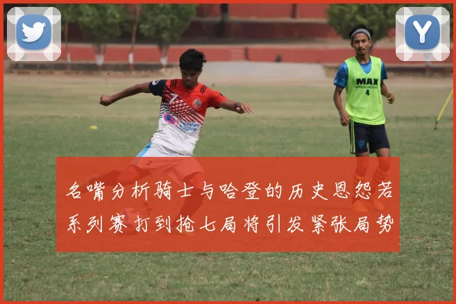 名嘴分析骑士与哈登的历史恩怨若系列赛打到抢七局将引发紧张局势