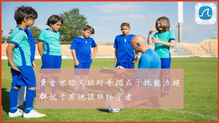 费舍尔称文班对手招式干扰能力超群优于其他顶级防守者