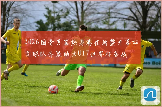 2026国青男篮热身赛在诸暨开幕四国球队齐聚助力U17世界杯备战