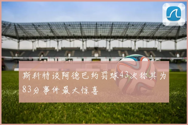 斯科特谈阿德巴约罚球43次称其为83分事件最大惊喜