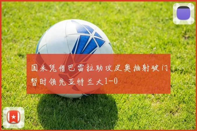 国米凭借巴雷拉助攻皮奥抽射破门暂时领先亚特兰大1-0