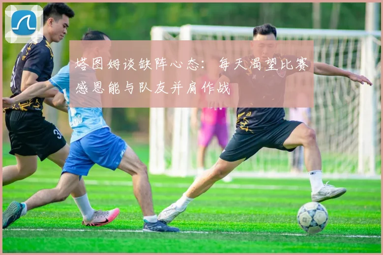 塔图姆谈缺阵心态：每天渴望比赛感恩能与队友并肩作战