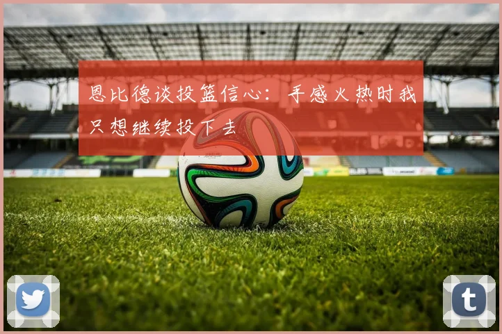恩比德谈投篮信心：手感火热时我只想继续投下去