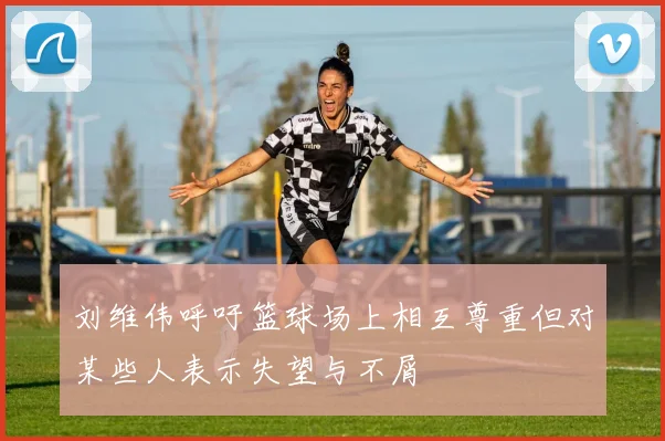 刘维伟呼吁篮球场上相互尊重但对某些人表示失望与不屑