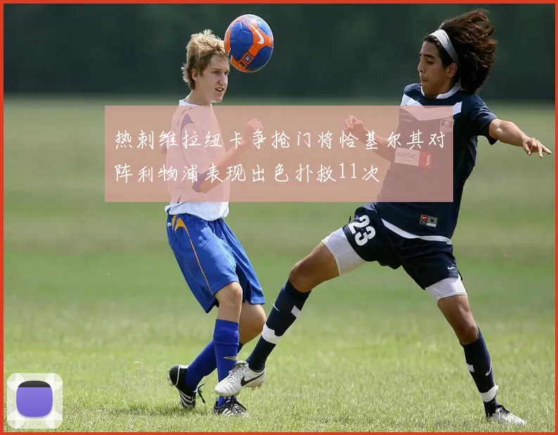 热刺维拉纽卡争抢门将恰基尔其对阵利物浦表现出色扑救11次