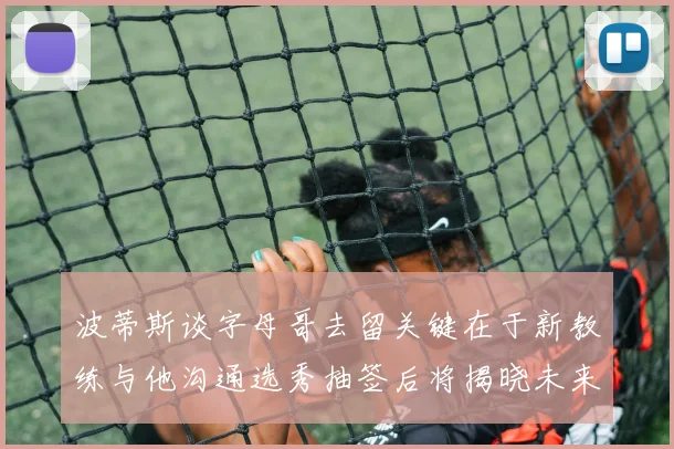 波蒂斯谈字母哥去留关键在于新教练与他沟通选秀抽签后将揭晓未来走向