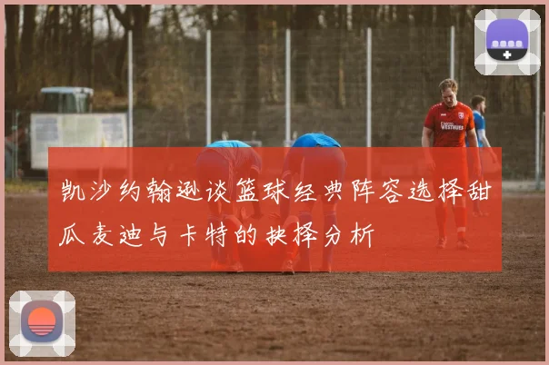 凯沙约翰逊谈篮球经典阵容选择甜瓜麦迪与卡特的抉择分析