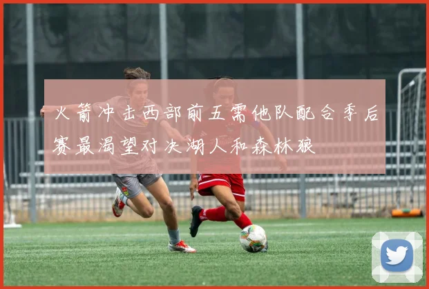 火箭冲击西部前五需他队配合季后赛最渴望对决湖人和森林狼