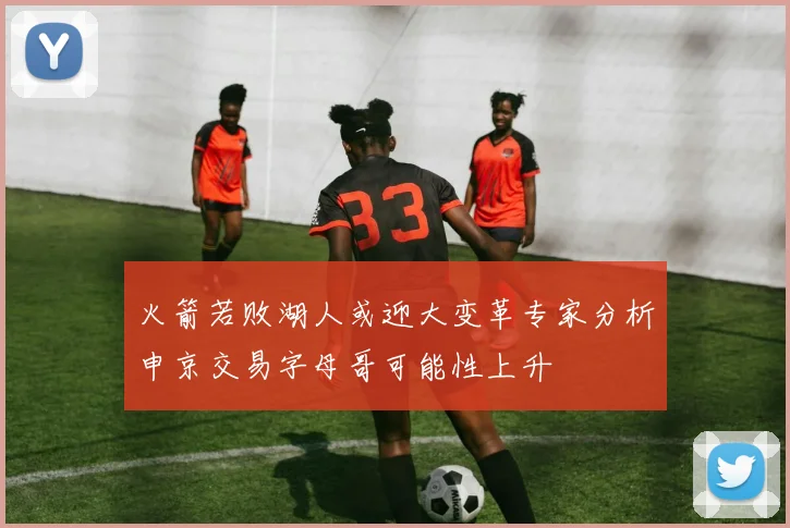 火箭若败湖人或迎大变革专家分析申京交易字母哥可能性上升